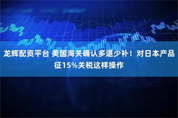 龙辉配资平台 美国海关确认多退少补！对日本产品征15%关税这样操作