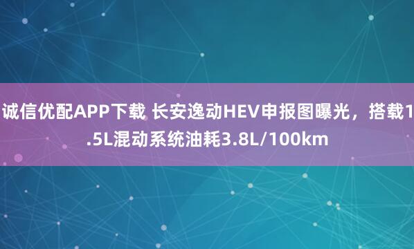 诚信优配APP下载 长安逸动HEV申报图曝光，搭载1.5L混动系统油耗3.8L/100km