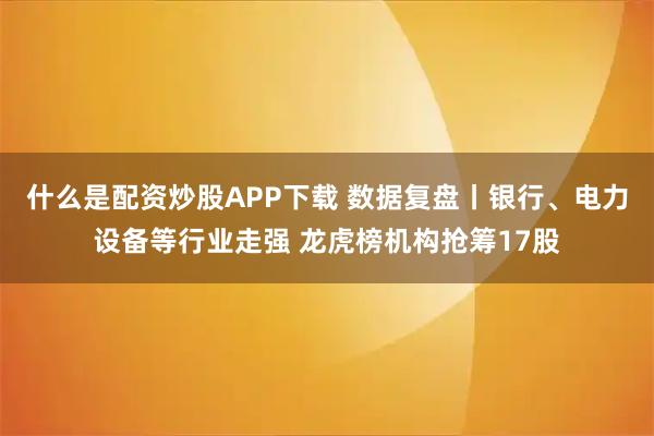 什么是配资炒股APP下载 数据复盘丨银行、电力设备等行业走强 龙虎榜机构抢筹17股