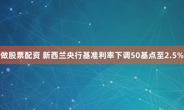 做股票配资 新西兰央行基准利率下调50基点至2.5%