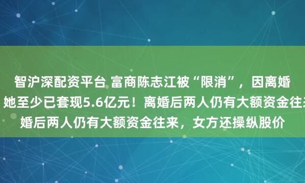 智沪深配资平台 富商陈志江被“限消”，因离婚前妻分走一半股权，她至少已套现5.6亿元！离婚后两人仍有大额资金往来，女方还操纵股价