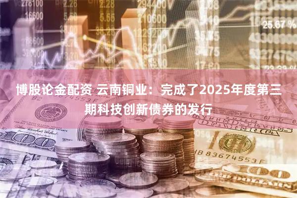 博股论金配资 云南铜业：完成了2025年度第三期科技创新债券的发行