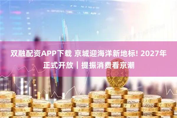 双融配资APP下载 京城迎海洋新地标! 2027年正式开放｜提振消费看京潮