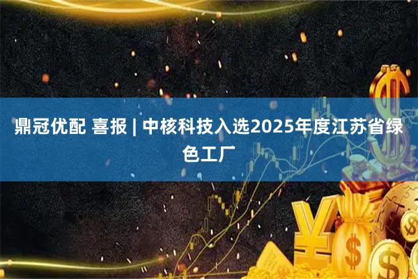 鼎冠优配 喜报 | 中核科技入选2025年度江苏省绿色工厂