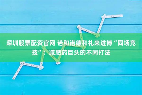 深圳股票配资官网 诺和诺德和礼来进博“同场竞技”：减肥药巨头的不同打法