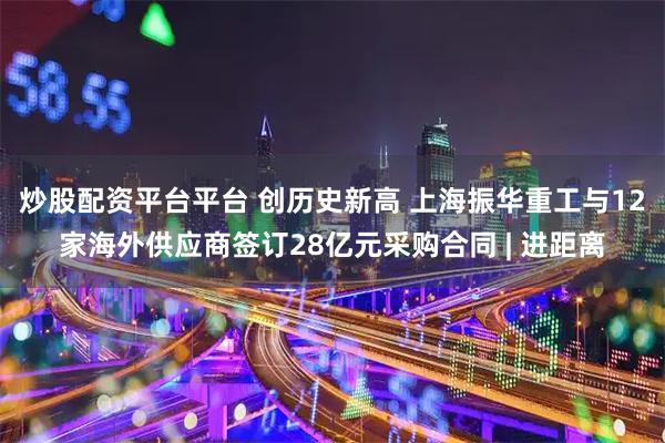 炒股配资平台平台 创历史新高 上海振华重工与12家海外供应商签订28亿元采购合同 | 进距离