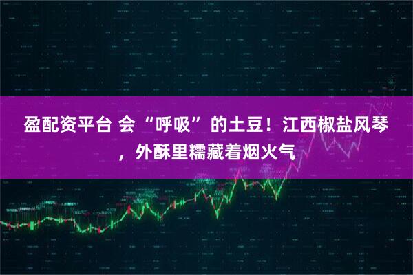 盈配资平台 会 “呼吸” 的土豆！江西椒盐风琴，外酥里糯藏着烟火气