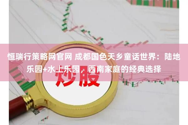 恒瑞行策略网官网 成都国色天乡童话世界:陆地乐园+水上乐园,西南家庭的经典选择