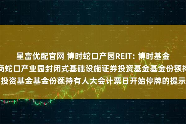 星富优配官网 博时蛇口产园REIT: 博时基金管理有限公司关于博时招商蛇口产业园封闭式基础设施证券投资基金基金份额持有人大会计票日开始停牌的提示性公告