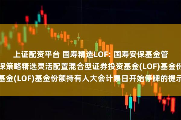 上证配资平台 国寿精选LOF: 国寿安保基金管理有限公司关于国寿安保策略精选灵活配置混合型证券投资基金(LOF)基金份额持有人大会计票日开始停牌的提示性公告