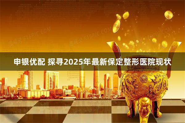 申银优配 探寻2025年最新保定整形医院现状