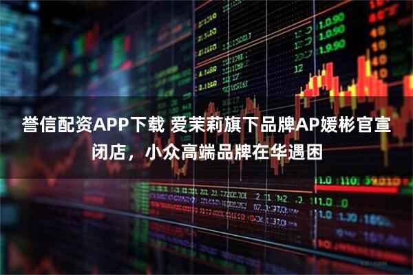誉信配资APP下载 爱茉莉旗下品牌AP媛彬官宣闭店,小众高端品牌在华遇困