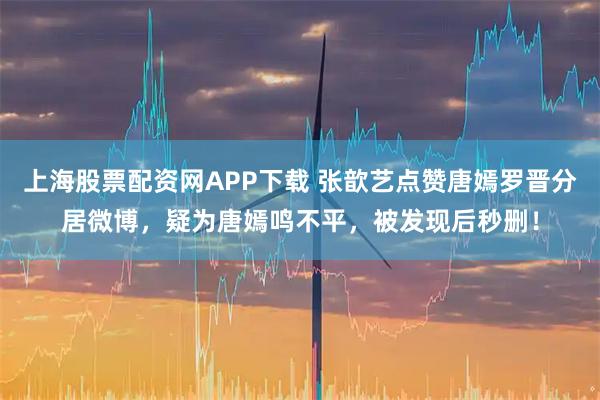 上海股票配资网APP下载 张歆艺点赞唐嫣罗晋分居微博，疑为唐嫣鸣不平，被发现后秒删！