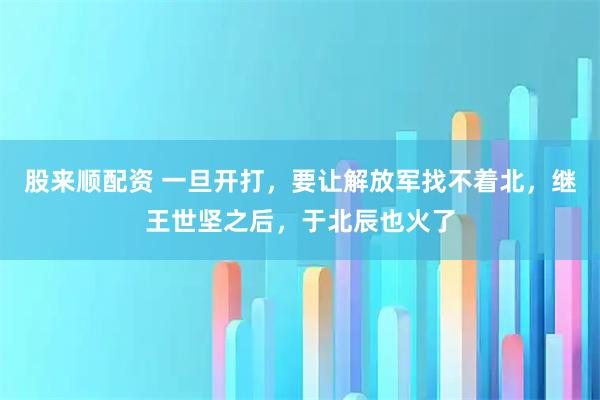 股来顺配资 一旦开打,要让解放军找不着北,继王世坚之后,于北辰也火了