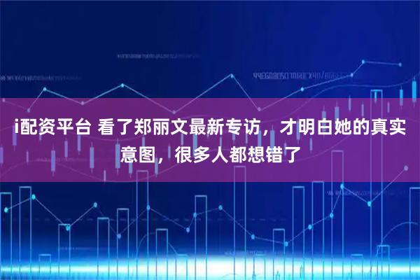 i配资平台 看了郑丽文最新专访,才明白她的真实意图,很多人都想错了