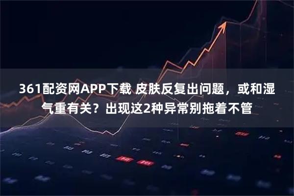 361配资网APP下载 皮肤反复出问题，或和湿气重有关？出现这2种异常别拖着不管