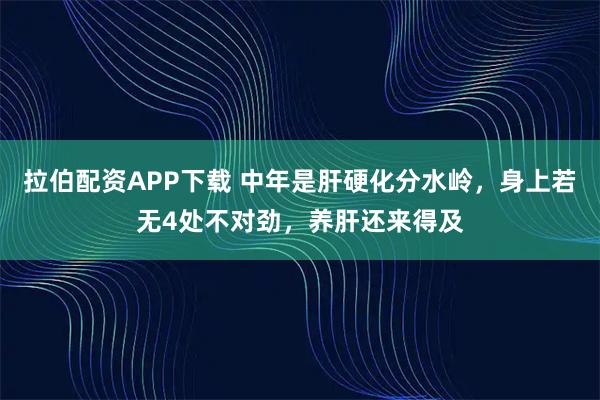 拉伯配资APP下载 中年是肝硬化分水岭，身上若无4处不对劲，养肝还来得及