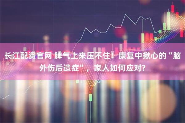 长江配资官网 脾气上来压不住！康复中揪心的“脑外伤后遗症”，家人如何应对?