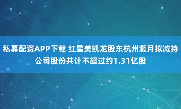 私募配资APP下载 红星美凯龙股东杭州灏月拟减持公司股份共计不超过约1.31亿股
