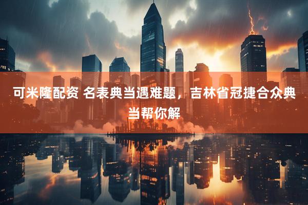 可米隆配资 名表典当遇难题,吉林省冠捷合众典当帮你解