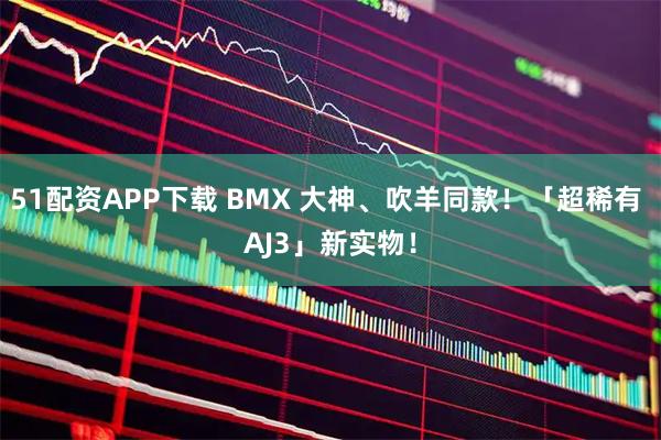 51配资APP下载 BMX 大神、吹羊同款！「超稀有 AJ3」新实物！