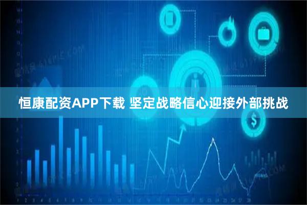 恒康配资APP下载 坚定战略信心迎接外部挑战