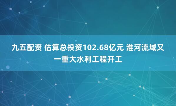 九五配资 估算总投资102.68亿元 淮河流域又一重大水利工程开工