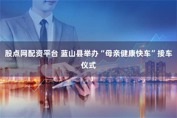 股点网配资平台 蓝山县举办“母亲健康快车”接车仪式