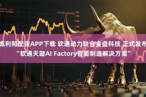 诚利和配资APP下载 软通动力联合金盘科技 正式发布“软通天璇AI Factory智能制造解决方案”
