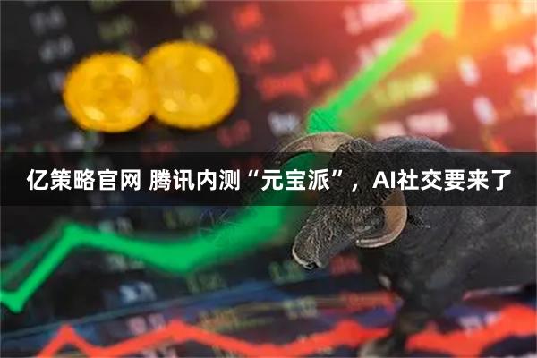 亿策略官网 腾讯内测“元宝派”，AI社交要来了
