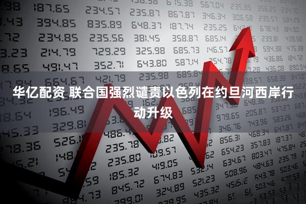 华亿配资 联合国强烈谴责以色列在约旦河西岸行动升级