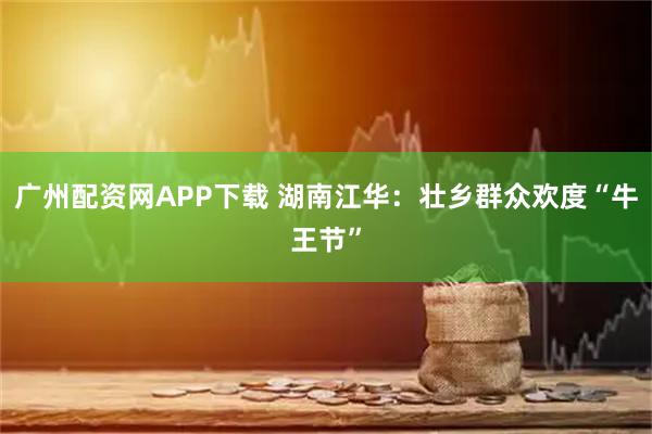 广州配资网APP下载 湖南江华:壮乡群众欢度“牛王节”