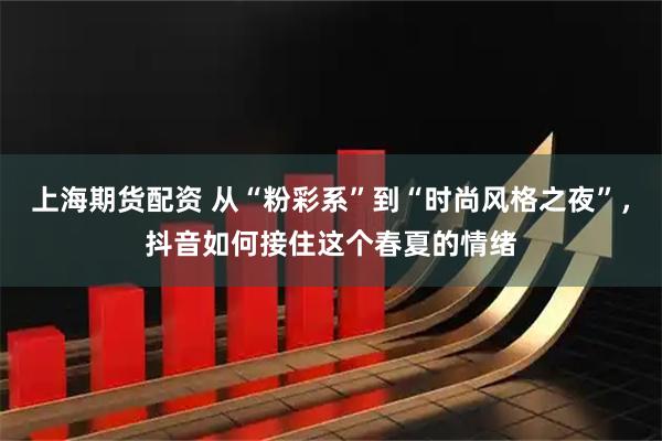 上海期货配资 从“粉彩系”到“时尚风格之夜”，抖音如何接住这个春夏的情绪