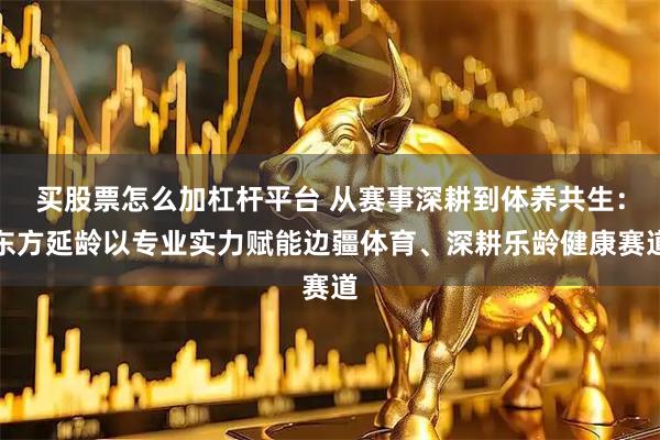 买股票怎么加杠杆平台 从赛事深耕到体养共生：东方延龄以专业实力赋能边疆体育、深耕乐龄健康赛道