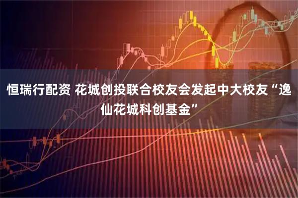 恒瑞行配资 花城创投联合校友会发起中大校友“逸仙花城科创基金”