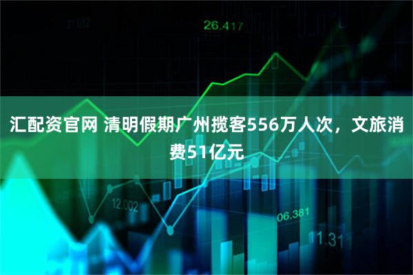 汇配资官网 清明假期广州揽客556万人次，文旅消费51亿元
