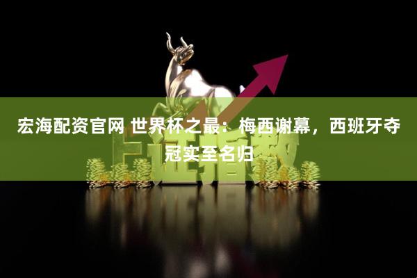 宏海配资官网 世界杯之最：梅西谢幕，西班牙夺冠实至名归