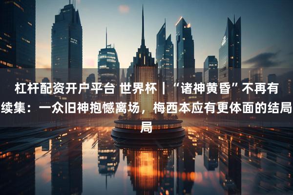 杠杆配资开户平台 世界杯|“诸神黄昏”不再有续集:一众旧神抱憾离场,梅西本应有更体面的结局