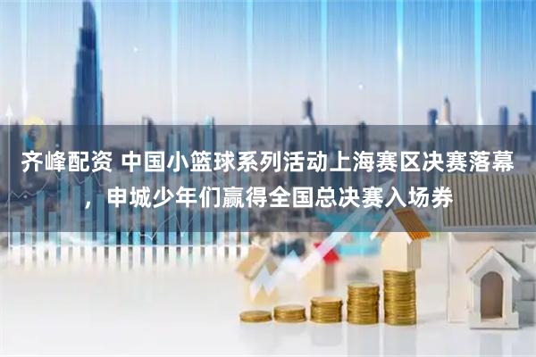 齐峰配资 中国小篮球系列活动上海赛区决赛落幕，申城少年们赢得全国总决赛入场券